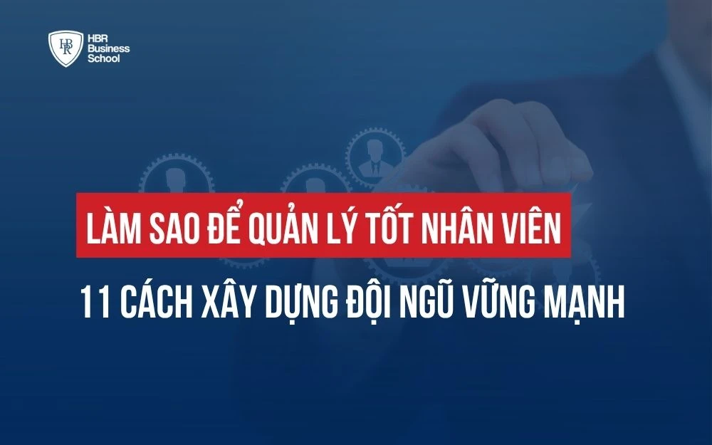 LÀM SAO ĐỂ QUẢN LÝ TỐT NHÂN VIÊN: 11 CÁCH XÂY DỰNG ĐỘI NGŨ VỮNG MẠNH